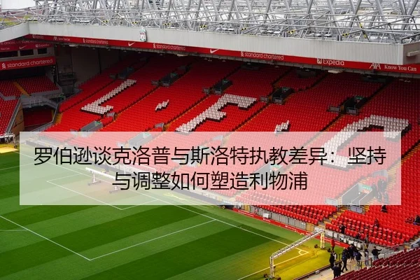 罗伯逊谈克洛普与斯洛特执教差异：坚持与调整如何塑造利物浦